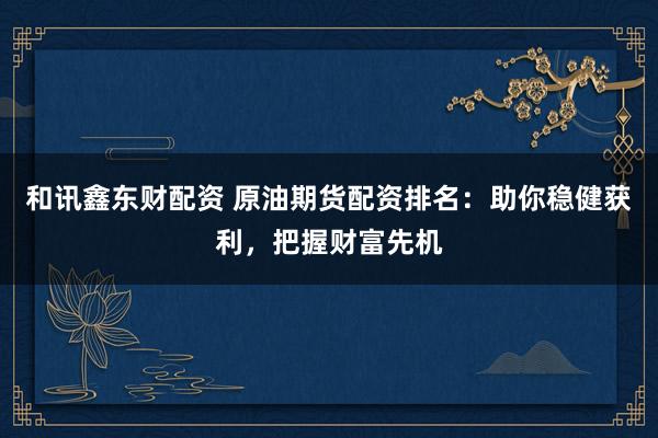和讯鑫东财配资 原油期货配资排名：助你稳健获利，把握财富先机