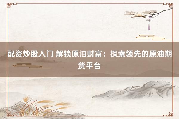 配资炒股入门 解锁原油财富：探索领先的原油期货平台
