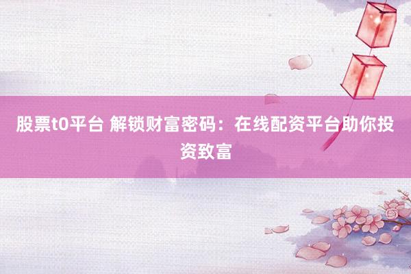 股票t0平台 解锁财富密码：在线配资平台助你投资致富