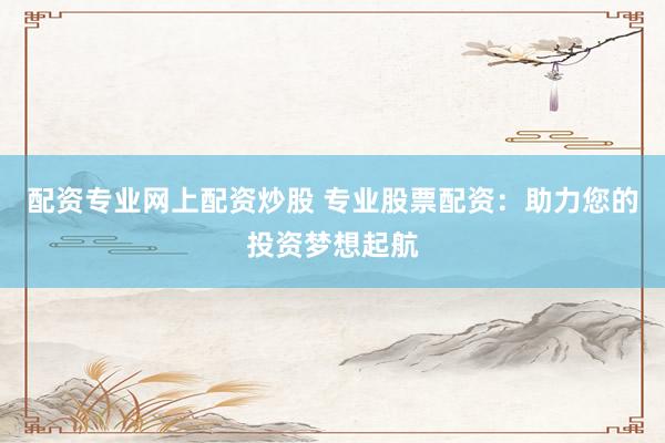 配资专业网上配资炒股 专业股票配资：助力您的投资梦想起航
