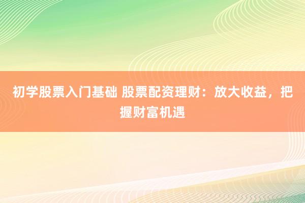 初学股票入门基础 股票配资理财：放大收益，把握财富机遇