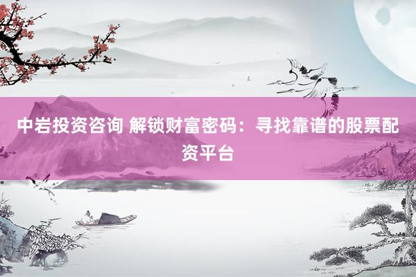 中岩投资咨询 解锁财富密码：寻找靠谱的股票配资平台