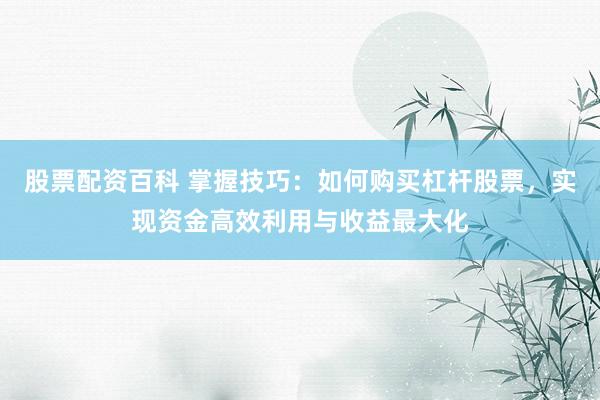 股票配资百科 掌握技巧：如何购买杠杆股票，实现资金高效利用与收益最大化