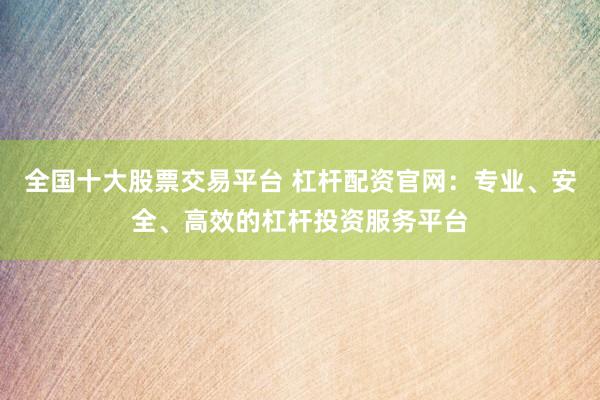 全国十大股票交易平台 杠杆配资官网：专业、安全、高效的杠杆投资服务平台