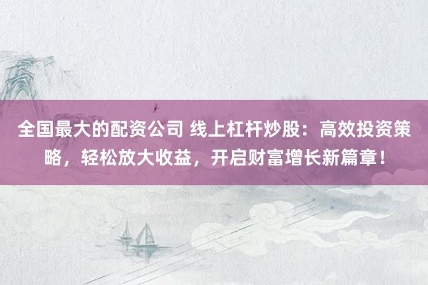 全国最大的配资公司 线上杠杆炒股：高效投资策略，轻松放大收益，开启财富增长新篇章！