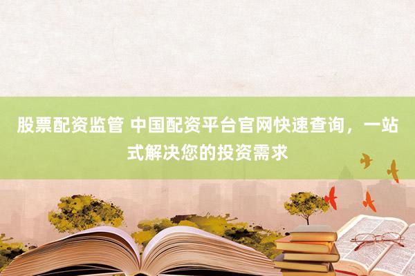 股票配资监管 中国配资平台官网快速查询，一站式解决您的投资需求