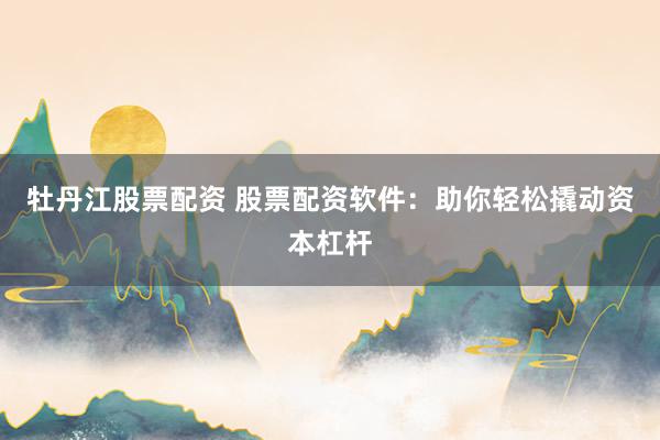 牡丹江股票配资 股票配资软件：助你轻松撬动资本杠杆