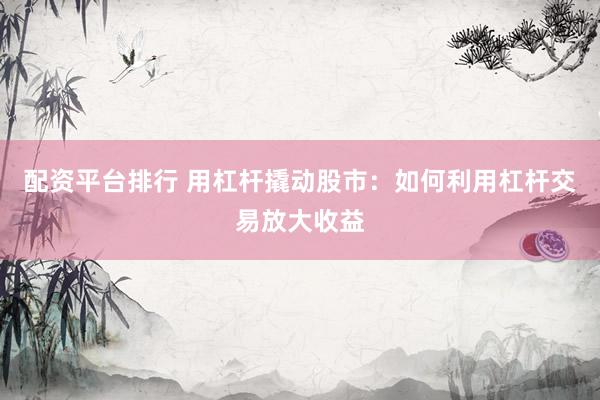 配资平台排行 用杠杆撬动股市：如何利用杠杆交易放大收益