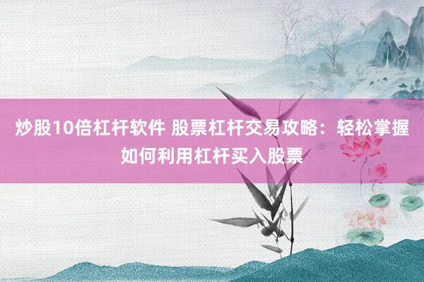 炒股10倍杠杆软件 股票杠杆交易攻略：轻松掌握如何利用杠杆买入股票