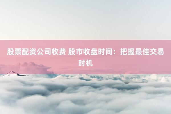 股票配资公司收费 股市收盘时间：把握最佳交易时机