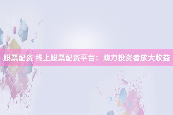 股票配资 线上股票配资平台：助力投资者放大收益