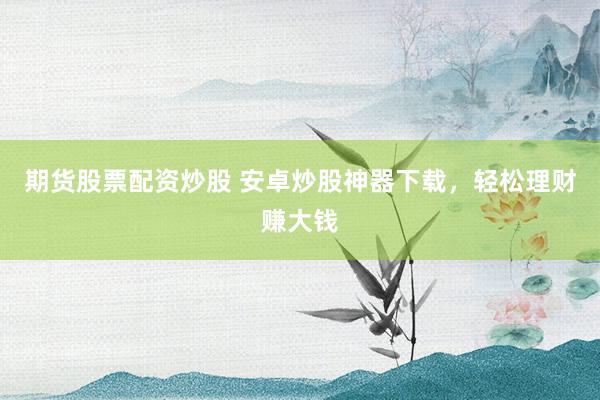 期货股票配资炒股 安卓炒股神器下载，轻松理财赚大钱