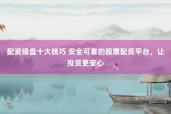 配资操盘十大技巧 安全可靠的股票配资平台，让投资更安心