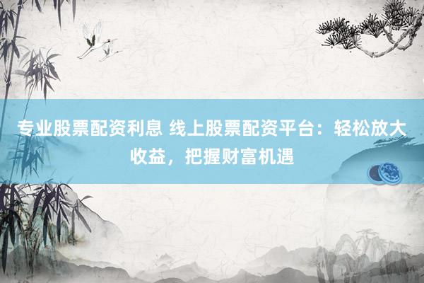 专业股票配资利息 线上股票配资平台：轻松放大收益，把握财富机遇