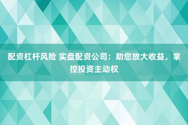 配资杠杆风险 实盘配资公司：助您放大收益，掌控投资主动权
