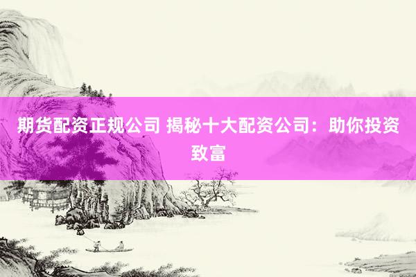 期货配资正规公司 揭秘十大配资公司：助你投资致富