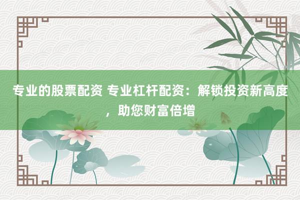 专业的股票配资 专业杠杆配资：解锁投资新高度，助您财富倍增