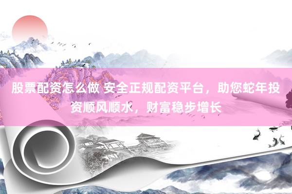 股票配资怎么做 安全正规配资平台，助您蛇年投资顺风顺水，财富稳步增长