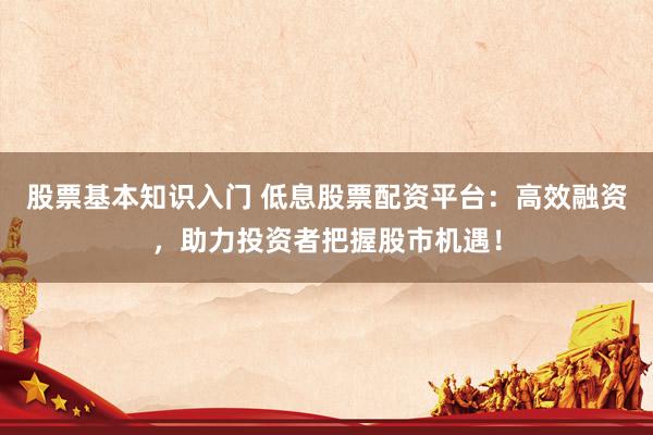 股票基本知识入门 低息股票配资平台：高效融资，助力投资者把握股市机遇！