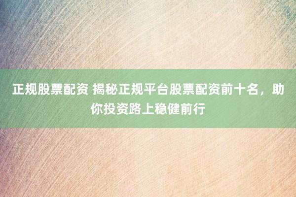 正规股票配资 揭秘正规平台股票配资前十名，助你投资路上稳健前行