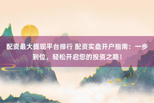 配资最大提现平台排行 配资实盘开户指南：一步到位，轻松开启您的投资之路！