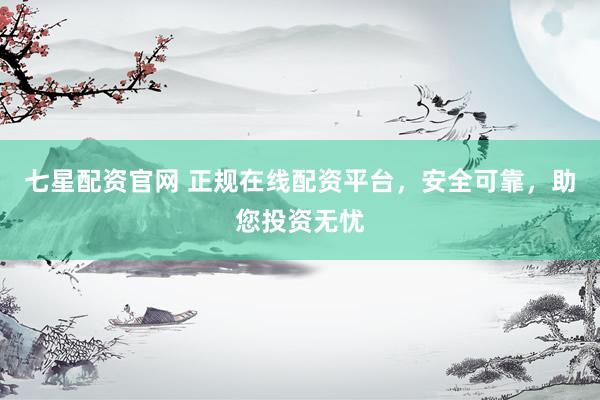 七星配资官网 正规在线配资平台，安全可靠，助您投资无忧