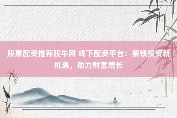 股票配资推荐股牛网 线下配资平台：解锁投资新机遇，助力财富增长