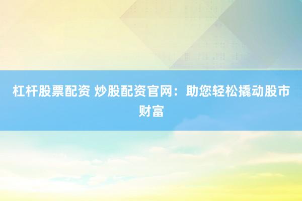 杠杆股票配资 炒股配资官网：助您轻松撬动股市财富