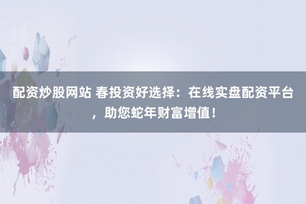 配资炒股网站 春投资好选择：在线实盘配资平台，助您蛇年财富增值！