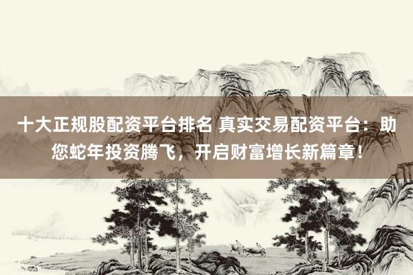十大正规股配资平台排名 真实交易配资平台：助您蛇年投资腾飞，开启财富增长新篇章！