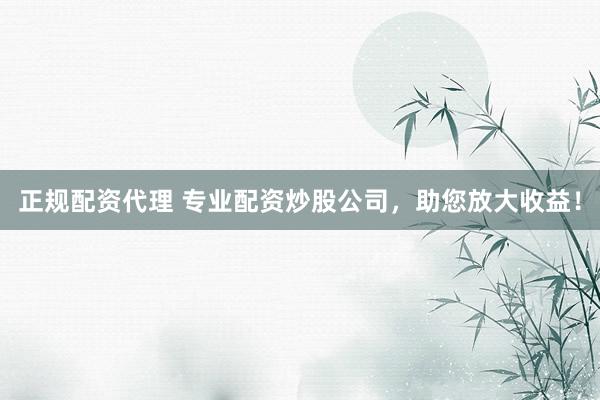 正规配资代理 专业配资炒股公司，助您放大收益！