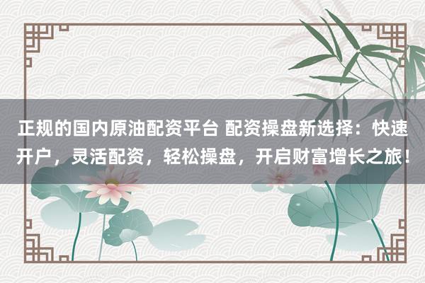 正规的国内原油配资平台 配资操盘新选择：快速开户，灵活配资，轻松操盘，开启财富增长之旅！