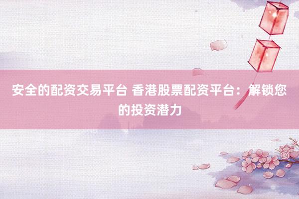安全的配资交易平台 香港股票配资平台：解锁您的投资潜力