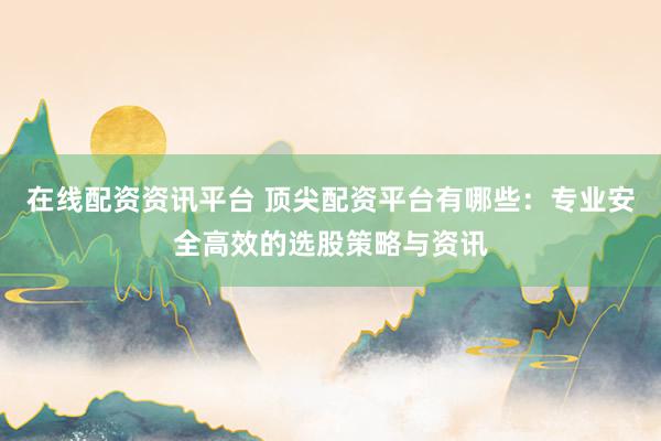 在线配资资讯平台 顶尖配资平台有哪些：专业安全高效的选股策略与资讯