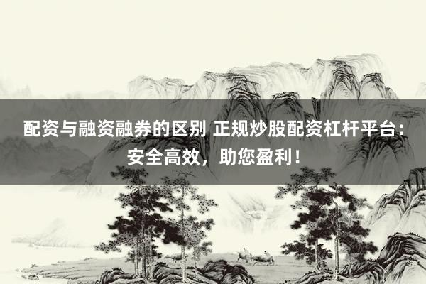 配资与融资融券的区别 正规炒股配资杠杆平台：安全高效，助您盈利！