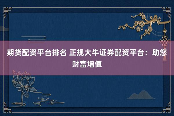 期货配资平台排名 正规大牛证券配资平台：助您财富增值
