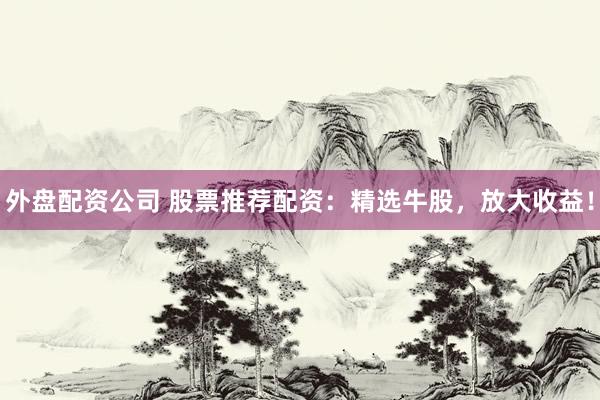 外盘配资公司 股票推荐配资：精选牛股，放大收益！
