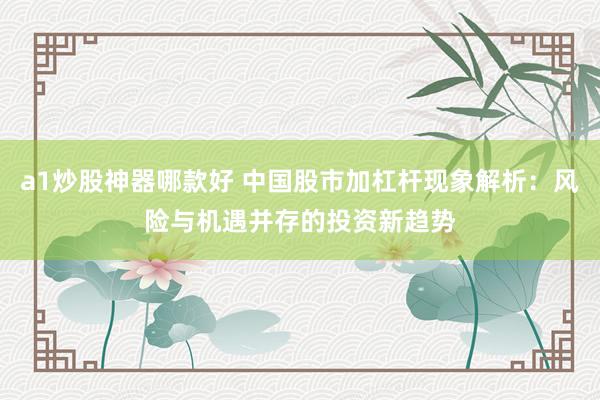 a1炒股神器哪款好 中国股市加杠杆现象解析：风险与机遇并存的投资新趋势