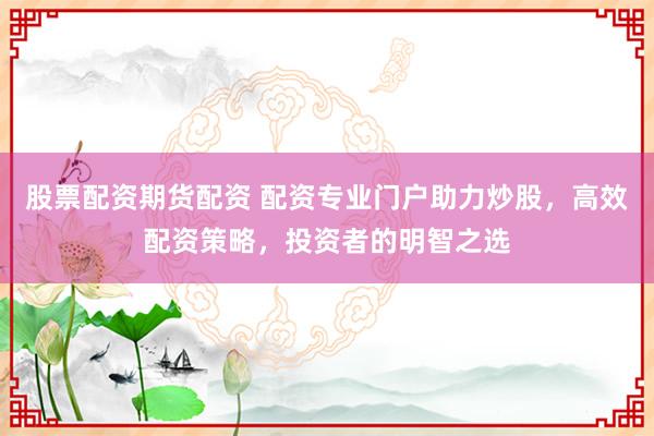 股票配资期货配资 配资专业门户助力炒股，高效配资策略，投资者的明智之选