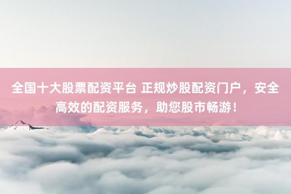 全国十大股票配资平台 正规炒股配资门户，安全高效的配资服务，助您股市畅游！