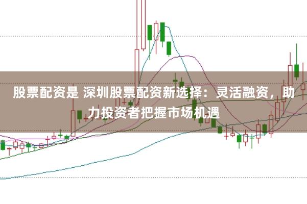 股票配资是 深圳股票配资新选择：灵活融资，助力投资者把握市场机遇