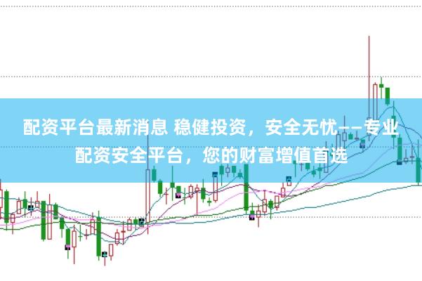 配资平台最新消息 稳健投资，安全无忧——专业配资安全平台，您的财富增值首选