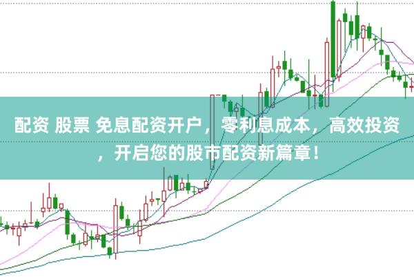 配资 股票 免息配资开户，零利息成本，高效投资，开启您的股市配资新篇章！