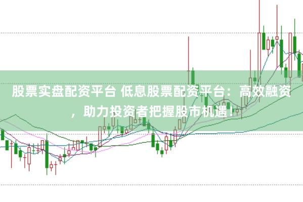 股票实盘配资平台 低息股票配资平台：高效融资，助力投资者把握股市机遇！