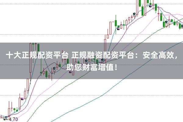 十大正规配资平台 正规融资配资平台：安全高效，助您财富增值！