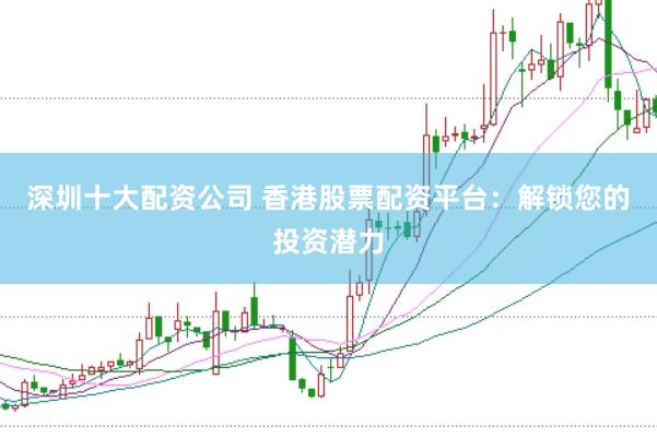 深圳十大配资公司 香港股票配资平台：解锁您的投资潜力