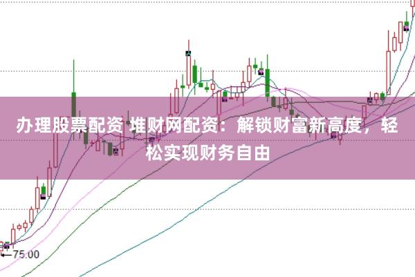 办理股票配资 堆财网配资：解锁财富新高度，轻松实现财务自由