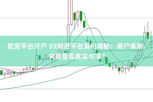 配资平台开户 59财进平台真相揭秘：用户亲测，究竟是否真实可靠？