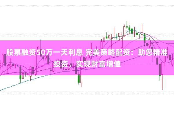 股票融资50万一天利息 完美策略配资：助您精准投资，实现财富增值