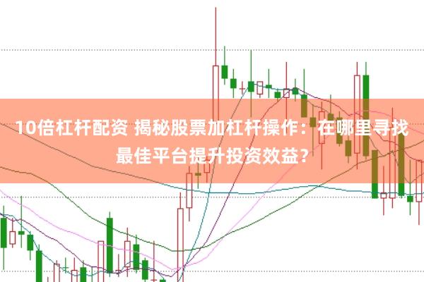 10倍杠杆配资 揭秘股票加杠杆操作：在哪里寻找最佳平台提升投资效益？